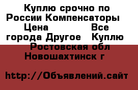 Куплю срочно по России Компенсаторы › Цена ­ 90 000 - Все города Другое » Куплю   . Ростовская обл.,Новошахтинск г.